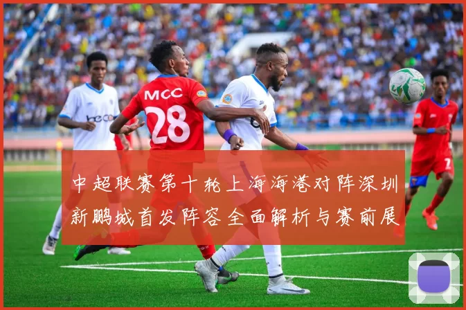 中超联赛第十轮上海海港对阵深圳新鹏城首发阵容全面解析与赛前展望