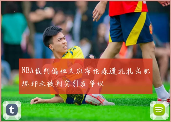 NBA裁判偏袒文班布伦森遭扎扎式犯规却未被判罚引发争议