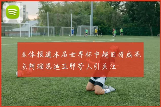 东体报道本届世界杯中超旧将成亮点阿瑙恩迪亚耶等人引关注