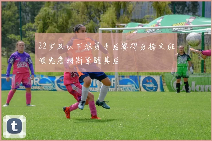 22岁及以下球员季后赛得分榜文班领先詹姆斯紧随其后