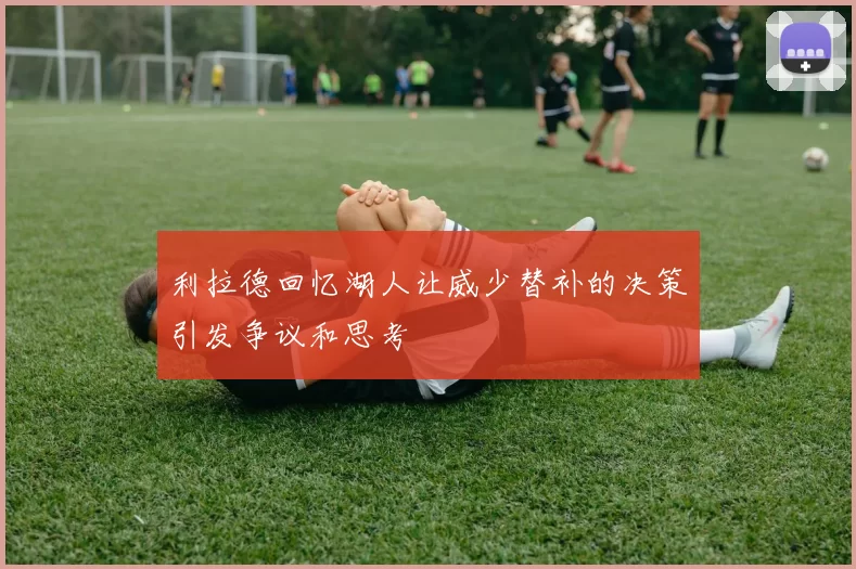 利拉德回忆湖人让威少替补的决策引发争议和思考