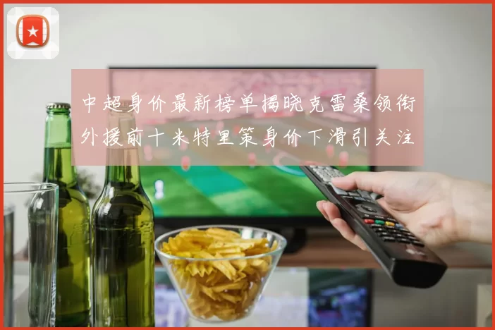 中超身价最新榜单揭晓克雷桑领衔外援前十米特里策身价下滑引关注