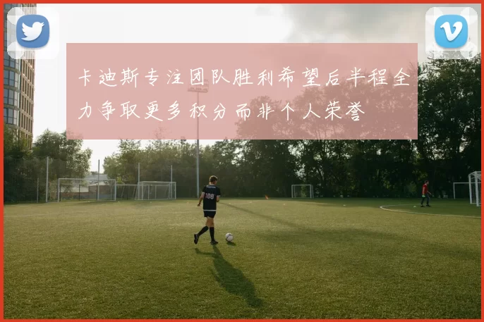 卡迪斯专注团队胜利希望后半程全力争取更多积分而非个人荣誉