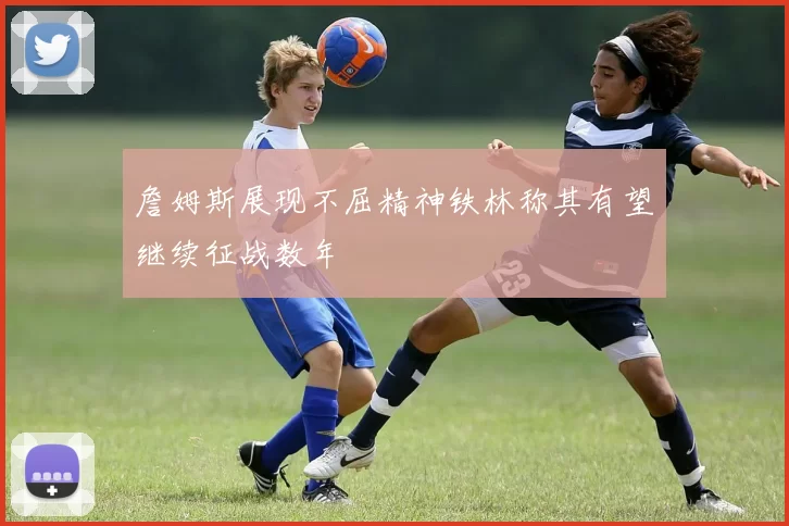詹姆斯展现不屈精神铁林称其有望继续征战数年