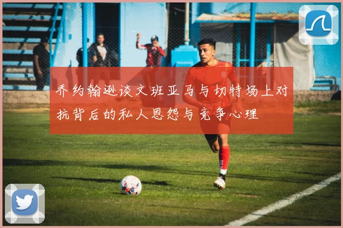 乔约翰逊谈文班亚马与切特场上对抗背后的私人恩怨与竞争心理