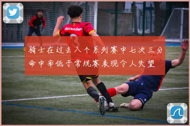 骑士在过去八个系列赛中七次三分命中率低于常规赛表现令人失望
