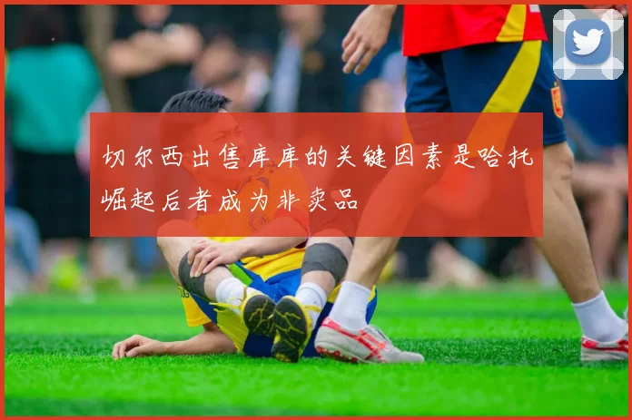 切尔西出售库库的关键因素是哈托崛起后者成为非卖品