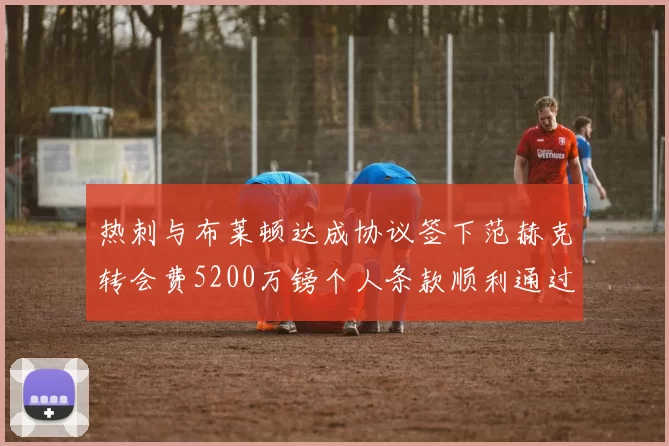 热刺与布莱顿达成协议签下范赫克转会费5200万镑个人条款顺利通过