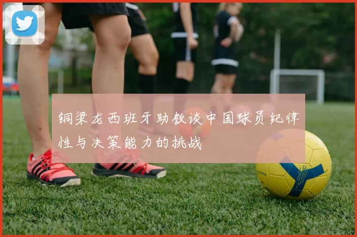 铜梁龙西班牙助教谈中国球员纪律性与决策能力的挑战