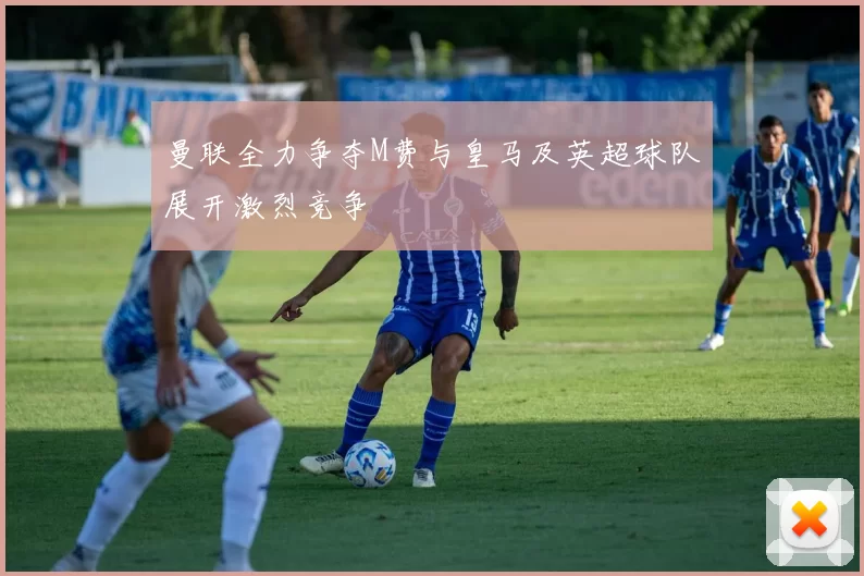 曼联全力争夺M费与皇马及英超球队展开激烈竞争
