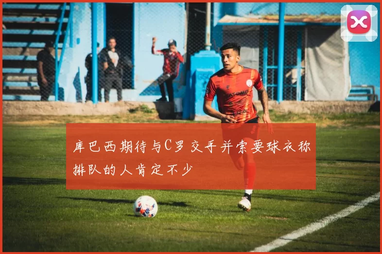 库巴西期待与C罗交手并索要球衣称排队的人肯定不少