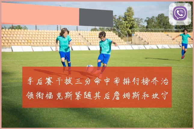 季后赛干拔三分命中率排行榜乔治领衔福克斯紧随其后詹姆斯和坎宁安表现不俗