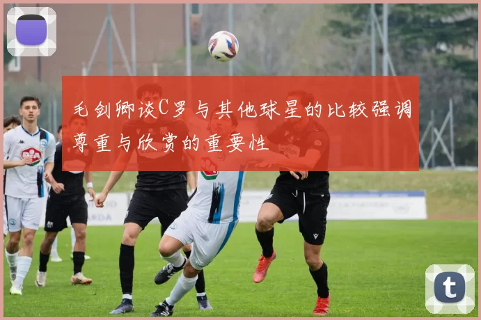毛剑卿谈C罗与其他球星的比较强调尊重与欣赏的重要性