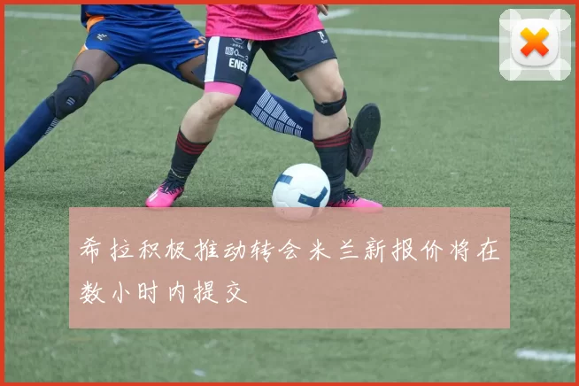 希拉积极推动转会米兰新报价将在数小时内提交