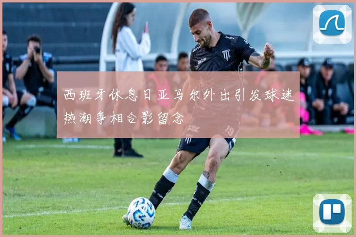 西班牙休息日亚马尔外出引发球迷热潮争相合影留念