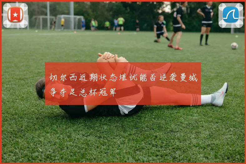切尔西近期状态堪忧能否逆袭曼城争夺足总杯冠军