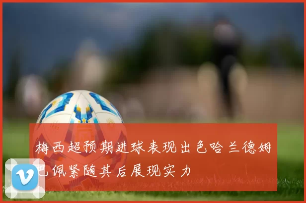 梅西超预期进球表现出色哈兰德姆巴佩紧随其后展现实力