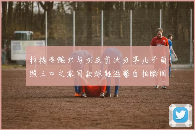 拉梅洛鲍尔与女友首次分享儿子萌照三口之家同款球鞋温馨自拍瞬间