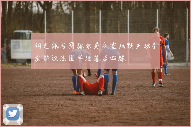 姆巴佩与图赫尔更衣室幽默互动引发热议法国半场落后四球