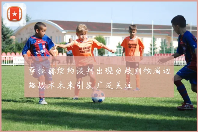 萨拉赫续约谈判出现分歧利物浦边路战术未来引发广泛关注