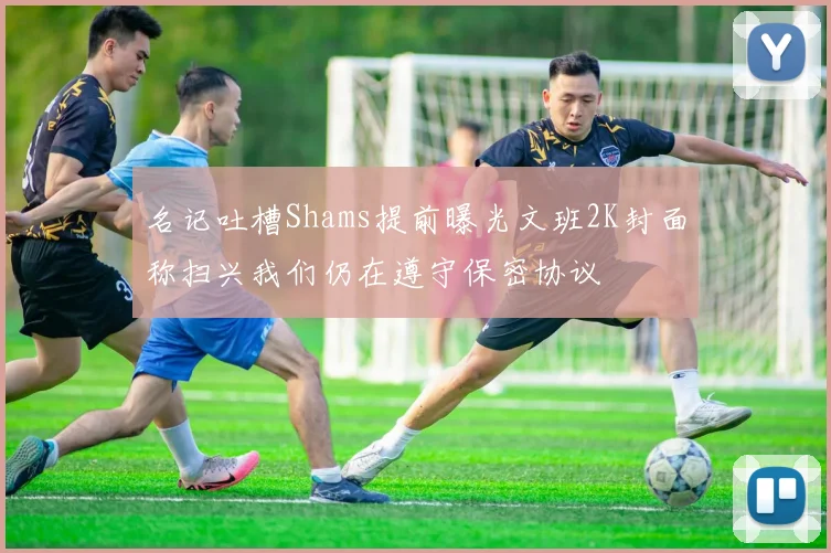 名记吐槽Shams提前曝光文班2K封面称扫兴我们仍在遵守保密协议